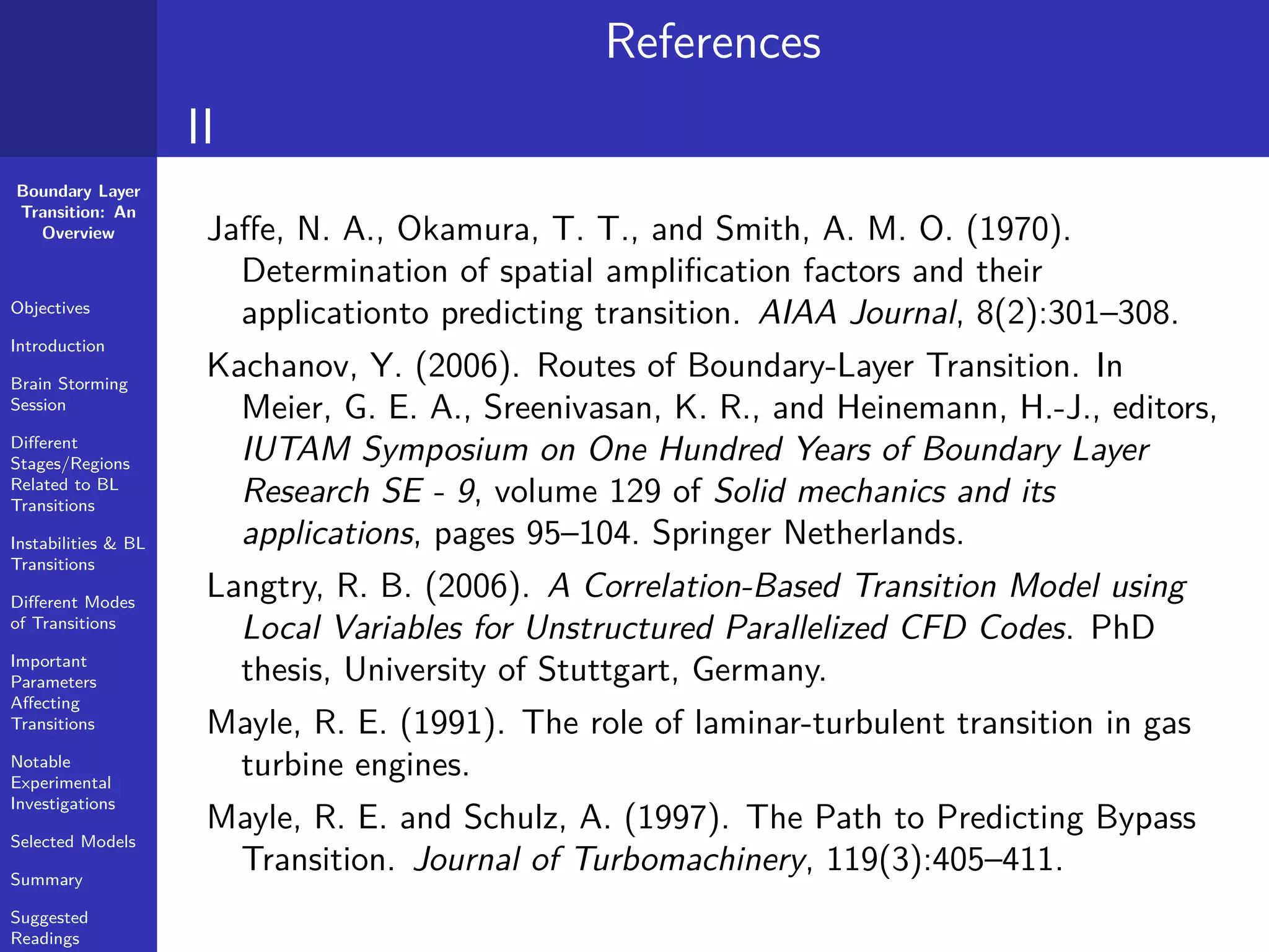 Boundary Layer
Transition: An
Overview
Objectives
Introduction
Brain Storming
Session
Diﬀerent
Stages/Regions
Related to BL
Transitions
Instabilities & BL
Transitions
Diﬀerent Modes
of Transitions
Important
Parameters
Aﬀecting
Transitions
Notable
Experimental
Investigations
Selected Models
Summary
Suggested
Readings
References
II
Jaﬀe, N. A., Okamura, T. T., and Smith, A. M. O. (1970).
Determination of spatial ampliﬁcation factors and their
applicationto predicting transition. AIAA Journal, 8(2):301–308.
Kachanov, Y. (2006). Routes of Boundary-Layer Transition. In
Meier, G. E. A., Sreenivasan, K. R., and Heinemann, H.-J., editors,
IUTAM Symposium on One Hundred Years of Boundary Layer
Research SE - 9, volume 129 of Solid mechanics and its
applications, pages 95–104. Springer Netherlands.
Langtry, R. B. (2006). A Correlation-Based Transition Model using
Local Variables for Unstructured Parallelized CFD Codes. PhD
thesis, University of Stuttgart, Germany.
Mayle, R. E. (1991). The role of laminar-turbulent transition in gas
turbine engines.
Mayle, R. E. and Schulz, A. (1997). The Path to Predicting Bypass
Transition. Journal of Turbomachinery, 119(3):405–411.
 