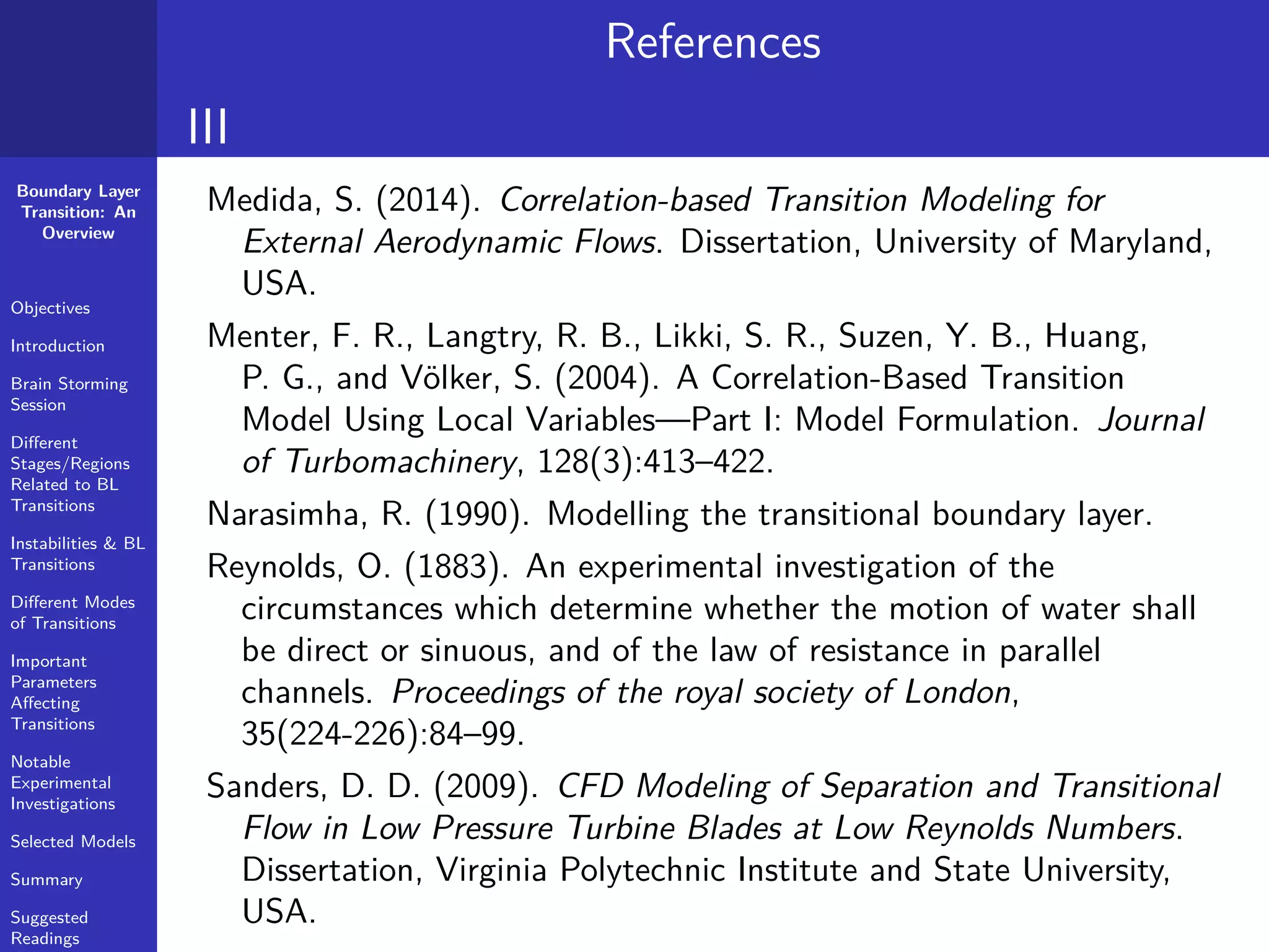 Boundary Layer
Transition: An
Overview
Objectives
Introduction
Brain Storming
Session
Diﬀerent
Stages/Regions
Related to BL
Transitions
Instabilities & BL
Transitions
Diﬀerent Modes
of Transitions
Important
Parameters
Aﬀecting
Transitions
Notable
Experimental
Investigations
Selected Models
Summary
Suggested
Readings
References
III
Medida, S. (2014). Correlation-based Transition Modeling for
External Aerodynamic Flows. Dissertation, University of Maryland,
USA.
Menter, F. R., Langtry, R. B., Likki, S. R., Suzen, Y. B., Huang,
P. G., and Völker, S. (2004). A Correlation-Based Transition
Model Using Local Variables—Part I: Model Formulation. Journal
of Turbomachinery, 128(3):413–422.
Narasimha, R. (1990). Modelling the transitional boundary layer.
Reynolds, O. (1883). An experimental investigation of the
circumstances which determine whether the motion of water shall
be direct or sinuous, and of the law of resistance in parallel
channels. Proceedings of the royal society of London,
35(224-226):84–99.
Sanders, D. D. (2009). CFD Modeling of Separation and Transitional
Flow in Low Pressure Turbine Blades at Low Reynolds Numbers.
Dissertation, Virginia Polytechnic Institute and State University,
USA.
 