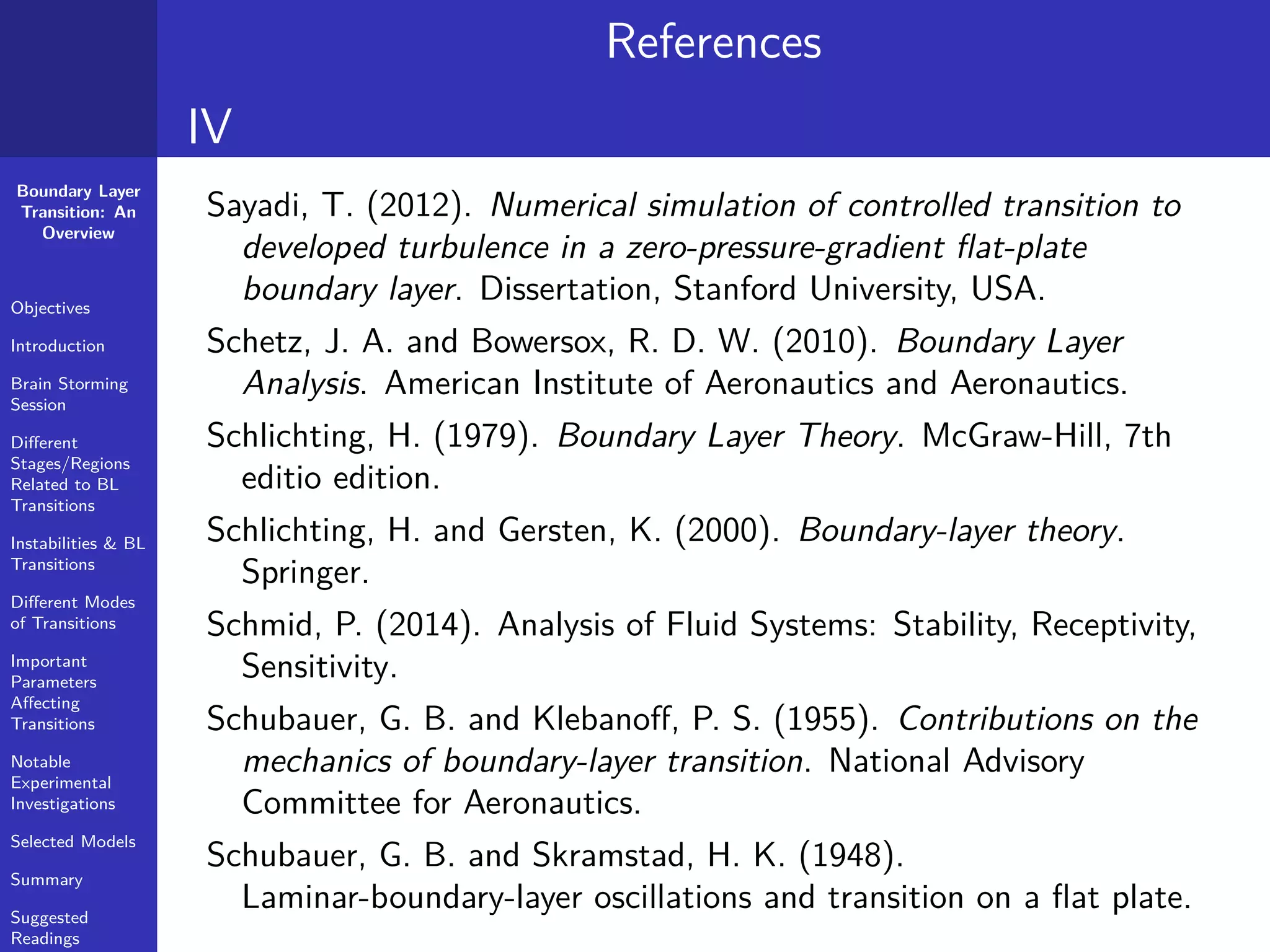 Boundary Layer
Transition: An
Overview
Objectives
Introduction
Brain Storming
Session
Diﬀerent
Stages/Regions
Related to BL
Transitions
Instabilities & BL
Transitions
Diﬀerent Modes
of Transitions
Important
Parameters
Aﬀecting
Transitions
Notable
Experimental
Investigations
Selected Models
Summary
Suggested
Readings
References
IV
Sayadi, T. (2012). Numerical simulation of controlled transition to
developed turbulence in a zero-pressure-gradient ﬂat-plate
boundary layer. Dissertation, Stanford University, USA.
Schetz, J. A. and Bowersox, R. D. W. (2010). Boundary Layer
Analysis. American Institute of Aeronautics and Aeronautics.
Schlichting, H. (1979). Boundary Layer Theory. McGraw-Hill, 7th
editio edition.
Schlichting, H. and Gersten, K. (2000). Boundary-layer theory.
Springer.
Schmid, P. (2014). Analysis of Fluid Systems: Stability, Receptivity,
Sensitivity.
Schubauer, G. B. and Klebanoﬀ, P. S. (1955). Contributions on the
mechanics of boundary-layer transition. National Advisory
Committee for Aeronautics.
Schubauer, G. B. and Skramstad, H. K. (1948).
Laminar-boundary-layer oscillations and transition on a ﬂat plate.
 