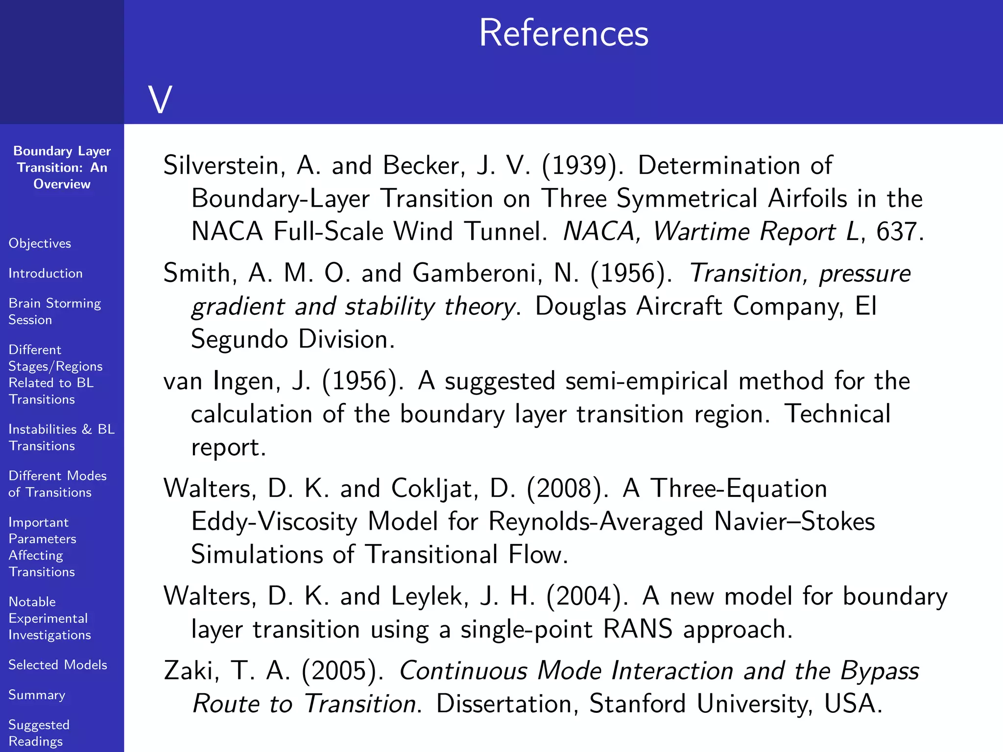 Boundary Layer
Transition: An
Overview
Objectives
Introduction
Brain Storming
Session
Diﬀerent
Stages/Regions
Related to BL
Transitions
Instabilities & BL
Transitions
Diﬀerent Modes
of Transitions
Important
Parameters
Aﬀecting
Transitions
Notable
Experimental
Investigations
Selected Models
Summary
Suggested
Readings
References
V
Silverstein, A. and Becker, J. V. (1939). Determination of
Boundary-Layer Transition on Three Symmetrical Airfoils in the
NACA Full-Scale Wind Tunnel. NACA, Wartime Report L, 637.
Smith, A. M. O. and Gamberoni, N. (1956). Transition, pressure
gradient and stability theory. Douglas Aircraft Company, El
Segundo Division.
van Ingen, J. (1956). A suggested semi-empirical method for the
calculation of the boundary layer transition region. Technical
report.
Walters, D. K. and Cokljat, D. (2008). A Three-Equation
Eddy-Viscosity Model for Reynolds-Averaged Navier–Stokes
Simulations of Transitional Flow.
Walters, D. K. and Leylek, J. H. (2004). A new model for boundary
layer transition using a single-point RANS approach.
Zaki, T. A. (2005). Continuous Mode Interaction and the Bypass
Route to Transition. Dissertation, Stanford University, USA.
 