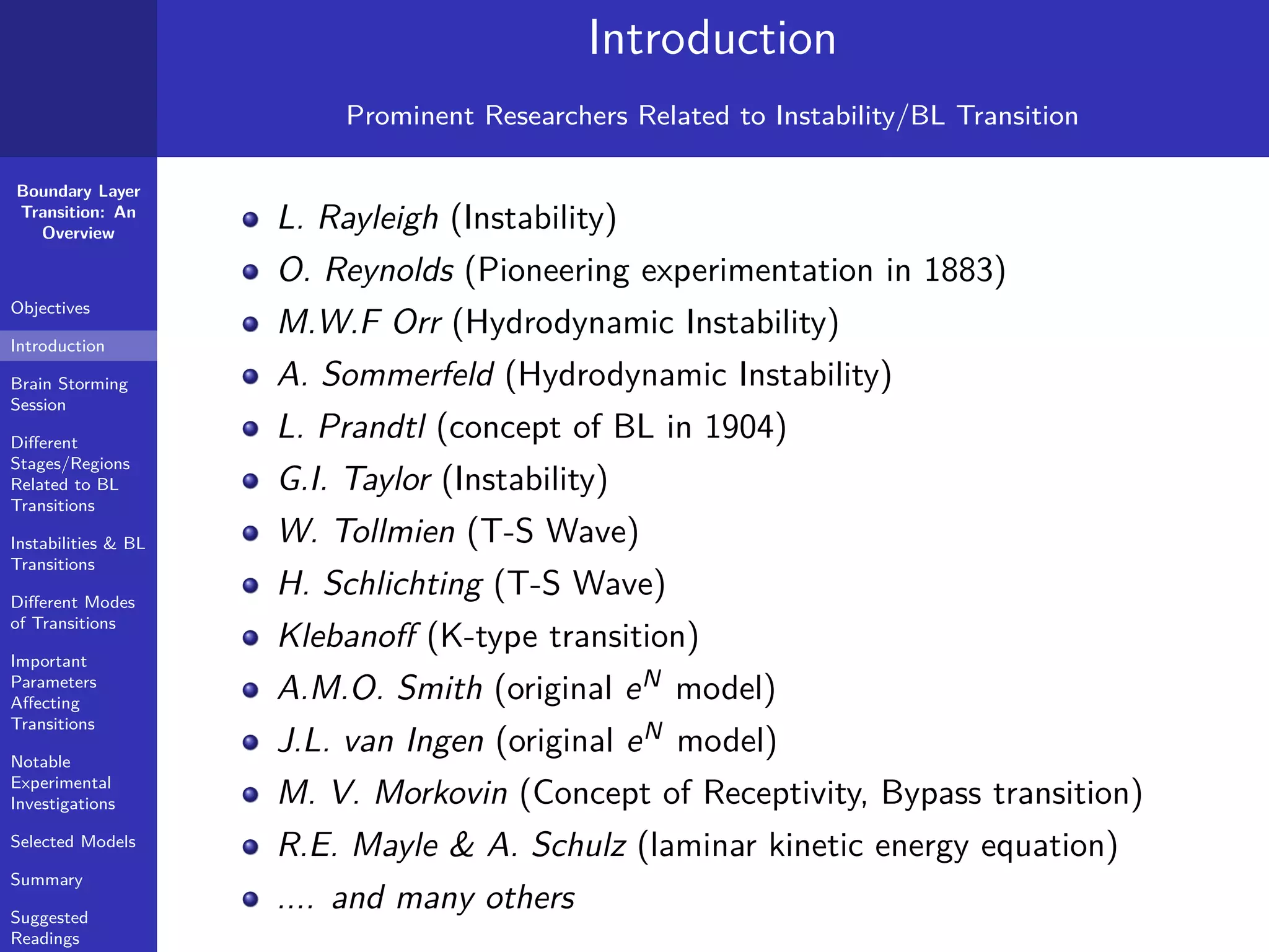 Boundary Layer
Transition: An
Overview
Objectives
Introduction
Brain Storming
Session
Diﬀerent
Stages/Regions
Related to BL
Transitions
Instabilities & BL
Transitions
Diﬀerent Modes
of Transitions
Important
Parameters
Aﬀecting
Transitions
Notable
Experimental
Investigations
Selected Models
Summary
Suggested
Readings
Introduction
Prominent Researchers Related to Instability/BL Transition
L. Rayleigh (Instability)
O. Reynolds (Pioneering experimentation in 1883)
M.W.F Orr (Hydrodynamic Instability)
A. Sommerfeld (Hydrodynamic Instability)
L. Prandtl (concept of BL in 1904)
G.I. Taylor (Instability)
W. Tollmien (T-S Wave)
H. Schlichting (T-S Wave)
Klebanoﬀ (K-type transition)
A.M.O. Smith (original eN
model)
J.L. van Ingen (original eN
model)
M. V. Morkovin (Concept of Receptivity, Bypass transition)
R.E. Mayle & A. Schulz (laminar kinetic energy equation)
.... and many others
 