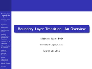 Boundary Layer
Transition: An
Overview
Mazharul Islam,
PhD
Objectives
Introduction
Brain Storming
Session
Diﬀerent
Stages/Regions
Related to BL
Transitions
Instabilities & BL
Transitions
Diﬀerent Modes
of Transitions
Important
Parameters
Aﬀecting
Transitions
Notable
Experimental
Investigations
Selected Models
Summary
Boundary Layer Transition: An Overview
Mazharul Islam, PhD
University of Calgary, Canada
March 20, 2015
 