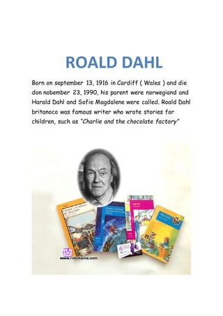 Born on september 13, 1916 in Cardiff ( Wales ) and die
don nobember 23, 1990, his parent were norwegiand and
Harald Dahl and Sofie Magdalene were called. Roald Dahl
britanoco was famous writer who wrote stories for
children, such as “Charlie and the chocolate factory”
ROALD DAHL
 