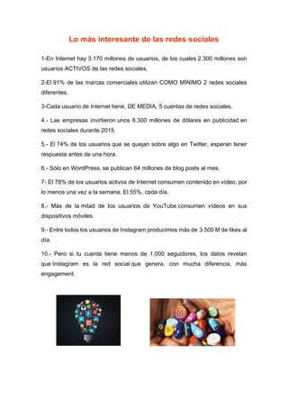 Lo más interesante de las redes sociales
1-En Internet hay 3.170 millones de usuarios, de los cuales 2.300 millones son
usuarios ACTIVOS de las redes sociales.
2-El 91% de las marcas comerciales utilizan COMO MÍNIMO 2 redes sociales
diferentes.
3-Cada usuario de Internet tiene, DE MEDIA, 5 cuentas de redes sociales.
4.- Las empresas invirtieron unos 8.300 millones de dólares en publicidad en
redes sociales durante 2015.
5.- El 74% de los usuarios que se quejan sobre algo en Twitter, esperan tener
respuesta antes de una hora.
6.- Sólo en WordPress, se publican 64 millones de blog posts al mes.
7- El 78% de los usuarios activos de Internet consumen contenido en vídeo, por
lo menos una vez a la semana. El 55%, cada día.
8.- Más de la mitad de los usuarios de YouTube consumen vídeos en sus
dispositivos móviles.
9.- Entre todos los usuarios de Instagram producimos más de 3.500 M de likes al
día.
10.- Pero si tu cuenta tiene menos de 1,000 seguidores, los datos revelan
que Instagram es la red social que genera, con mucha diferencia, más
engagement.
 