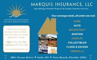 Specializing in Premier Property & Casualty Insurance Services


                                                           Your coverage needs, all under one roof.
An Island Insurance Group Company
Gary Frazier & Bill Kriener, Partners                                                HOME
                                                                                     AUTO
    Call one of our Strategic                                                  WATERCRAFT
  Insurance Advisors today to
 learn more about our unique                                                      AVIATION
     approach to coverage.
                                                                                  JEWELRY
  Office: 772.234.3506                                                        COLLECTIBLES
 Toll Free: 877.233.3506
                                                                             FLOOD & EXCESS
  www.marquisinsurancellc.com
                                                                                 UMBRELLA

         3001 Ocean Drive  Suite 201  Vero Beach, Florida 32963
 