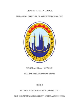 UNIVERSITI KUALA LUMPUR
MALAYSIAN INSTITUTE OF AVIATION TECHNOLOGY
PENGAJIAN ISLAM ( MPW2143 )
SEJARAH PERKEMBANGAN SYIAH
1BME 2
NATASHA NABILA BINTI RANI ( 53259313224 )
NUR HALIMATUN RADZIAH BINTI YAHAYA (53259313354)
 