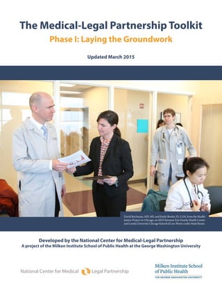 The Medical-Legal Partnership Toolkit
Phase I: Laying the Groundwork
Updated March 2015
National Center for Medical Legal Partnership
Developed by the National Center for Medical-Legal Partnership
A project of the Milken Institute School of Public Health at the George Washington University
David Buchanan, MD, MS, and Emily Benfer, JD, LLM, from the Health
Justice Project in Chicago, an MLP between Erie Family Health Center
andLoyolaUniversityChicagoSchoolofLaw.Photocredit:MarkBeane.
 