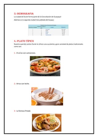 3.-Demografia
La ciudad de Durán forma parte de la Conurbación de Guayaquil
Además es la segunda ciudad más poblada del Guayas:
4.-Plato Típico
Nuestro querido canton Durán te ofrece una suculenta y gran variedad de platos tradicionales
como son:
1.- El arroz con camarones.
2.- Arroz con leche.
3.- La famosa fritada
 