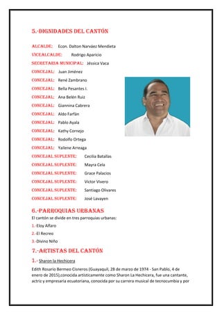 5.-Dignidades del Cantón
Alcalde: Econ. Dalton Narváez Mendieta
Vicealcalde: Rodrigo Aparicio
Secretaria Municipal: Jéssica Vaca
Concejal: Juan Jiménez
Concejal: René Zambrano
Concejal: Bella Pesantes I.
Concejal: Ana Belén Ruiz
Concejal: Giannina Cabrera
Concejal: Aldo Farfán
Concejal: Pablo Ayala
Concejal: Kathy Cornejo
Concejal: Rodolfo Ortega
Concejal: Yailene Arreaga
Concejal Suplente: Cecilia Batallas
Concejal Suplente: Mayra Cela
Concejal Suplente: Grace Palacios
Concejal Suplente: Víctor Vivero
Concejal Suplente: Santiago Olivares
Concejal Suplente: José Lavayen
6.-Parroquias Urbanas
El cantón se divide en tres parroquias urbanas:
1.-Eloy Alfaro
2.-El Recreo
3.-Divino Niño
7.-Artistas del Cantón
1.- Sharon la Hechicera
Edith Rosario Bermeo Cisneros (Guayaquil, 28 de marzo de 1974 - San Pablo, 4 de
enero de 2015),conocida artísticamente como Sharon La Hechicera, fue una cantante,
actriz y empresaria ecuatoriana, conocida por su carrera musical de tecnocumbia y por
 