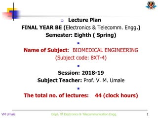  Lecture Plan
FINAL YEAR BE (Electronics & Telecomm. Engg.)
Semester: Eighth ( Spring)

Name of Subject: BIOMEDICAL ENGINEERING
(Subject code: 8XT-4)

Session: 2018-19
Subject Teacher: Prof. V. M. Umale

The total no. of lectures: 44 (clock hours)
1
VM Umale Dept. Of Electronics & Telecommunication Engg.
 