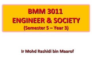 BMM 3011BMM 3011
ENGINEER & SOCIETYENGINEER & SOCIETY
(Semester 5 – Year 3)(Semester 5 – Year 3)
Ir Mohd Rashidi bin MaarofIr Mohd Rashidi bin Maarof
 