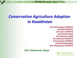 CIMMYTMR
International Maize and Wheat Improvement Center
Conservation Agriculture Adoption
in Kazakhstan
Prof. M.Karabayev (CIMMYT)
Dr.P.Wall (CIMMYT)
Dr.K.Sayre (CIMMYT)
Dr.T.Friedrich (FAO)
Dr.T.Bachmann (FAO)
Dr.A.Baitassov (CIMMYT)
Dr.R.Zhapayev (CIMMYT)
Dr.N.Yushenko (NARS)
Dr.A. Morgounnov (CIMMYT)
2011, Kathmandu, Nepal
 