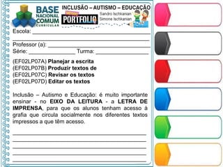 Escola: ______________________________________
____________________________________________
Professor (a): _________________________________
Série: _______________ Turma: _________________
(EF02LP07A) Planejar a escrita
(EF02LP07B) Produzir textos de
(EF02LP07C) Revisar os textos
(EF02LP07D) Editar os textos
Inclusão – Autismo e Educação: é muito importante
ensinar - no EIXO DA LEITURA - a LETRA DE
IMPRENSA, para que os alunos tenham acesso à
grafia que circula socialmente nos diferentes textos
impressos a que têm acesso.
___________________________________________
___________________________________________
___________________________________________
___________________________________________
___________________________________________
 