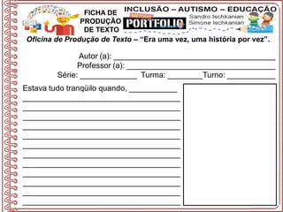 Oficina de Produção de Texto – “Era uma vez, uma história por vez”.
Autor (a): _____________________________________
Professor (a): __________________________________
Série: _____________ Turma: ________Turno: ___________
FICHA DE
PRODUÇÃO
DE TEXTO
Estava tudo tranqüilo quando, ___________
____________________________________
____________________________________
____________________________________
____________________________________
____________________________________
____________________________________
____________________________________
____________________________________
____________________________________
____________________________________
____________________________________
____________________________________
 