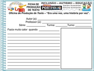 Oficina de Produção de Texto – “Era uma vez, uma história por vez”.
Autor (a): _____________________________________
Professor (a): __________________________________
Série: _____________ Turma: ________Turno: ___________
FICHA DE
PRODUÇÃO
DE TEXTO
Fazia muito calor quando ______________
____________________________________
____________________________________
____________________________________
____________________________________
____________________________________
____________________________________
____________________________________
____________________________________
____________________________________
____________________________________
____________________________________
____________________________________
 