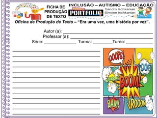 Oficina de Produção de Texto – “Era uma vez, uma história por vez”.
Autor (a): _____________________________________
Professor (a): __________________________________
Série: _____________ Turma: ________Turno: ___________
FICHA DE
PRODUÇÃO
DE TEXTO
____________________________________
____________________________________
____________________________________
____________________________________
____________________________________
____________________________________
____________________________________
____________________________________
____________________________________
____________________________________
____________________________________
____________________________________
____________________________________
 