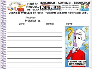 Oficina de Produção de Texto – “Era uma vez, uma história por vez”.
Autor (a): _____________________________________
Professor (a): __________________________________
Série: _____________ Turma: ________Turno: ___________
FICHA DE
PRODUÇÃO
DE TEXTO
________________________________
________________________________
________________________________
________________________________
________________________________
________________________________
________________________________
________________________________
________________________________
________________________________
________________________________
 