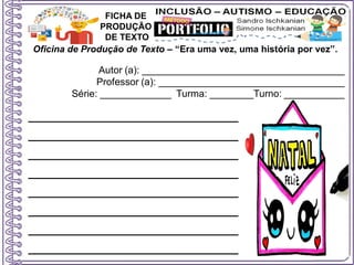 Oficina de Produção de Texto – “Era uma vez, uma história por vez”.
Autor (a): _____________________________________
Professor (a): __________________________________
Série: _____________ Turma: ________Turno: ___________
FICHA DE
PRODUÇÃO
DE TEXTO
________________________
________________________
________________________
________________________
________________________
________________________
________________________
________________________
 