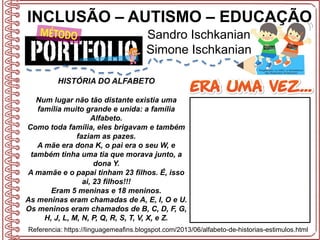 INCLUSÃO – AUTISMO – EDUCAÇÃO
Sandro Ischkanian
Simone Ischkanian
Referencia: https://linguagemeafins.blogspot.com/2013/06/alfabeto-de-historias-estimulos.html
HISTÓRIA DO ALFABETO
Num lugar não tão distante existia uma
família muito grande e unida: a família
Alfabeto.
Como toda família, eles brigavam e também
faziam as pazes.
A mãe era dona K, o pai era o seu W, e
também tinha uma tia que morava junto, a
dona Y.
A mamãe e o papai tinham 23 filhos. É, isso
ai, 23 filhos!!!
Eram 5 meninas e 18 meninos.
As meninas eram chamadas de A, E, I, O e U.
Os meninos eram chamados de B, C, D, F, G,
H, J, L, M, N, P, Q, R, S, T, V, X, e Z.
 