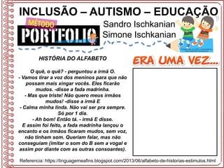 INCLUSÃO – AUTISMO – EDUCAÇÃO
Sandro Ischkanian
Simone Ischkanian
Referencia: https://linguagemeafins.blogspot.com/2013/06/alfabeto-de-historias-estimulos.html
HISTÓRIA DO ALFABETO
O quê, o quê? - perguntou a irmã O.
- Vamos tirar a voz dos meninos para que não
possam mais xingar vocês. Eles ficarão
mudos. -disse a fada madrinha.
- Mas que triste! Não quero meus irmãos
mudos! -disse a irmã E
- Calma minha linda. Não vai ser pra sempre.
Só por 1 dia.
- Ah bom! Então tá. - irmã E disse.
E assim foi feito, a fada madrinha lançou o
encanto e os irmãos ficaram mudos, sem voz,
não tinham som. Queriam falar, mas não
conseguiam (imitar o som do B sem a vogal e
assim por diante com as outras consoantes).
 