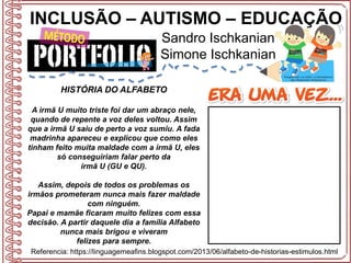 INCLUSÃO – AUTISMO – EDUCAÇÃO
Sandro Ischkanian
Simone Ischkanian
Referencia: https://linguagemeafins.blogspot.com/2013/06/alfabeto-de-historias-estimulos.html
HISTÓRIA DO ALFABETO
A irmã U muito triste foi dar um abraço nele,
quando de repente a voz deles voltou. Assim
que a irmã U saiu de perto a voz sumiu. A fada
madrinha apareceu e explicou que como eles
tinham feito muita maldade com a irmã U, eles
só conseguiriam falar perto da
irmã U (GU e QU).
Assim, depois de todos os problemas os
irmãos prometeram nunca mais fazer maldade
com ninguém.
Papai e mamãe ficaram muito felizes com essa
decisão. A partir daquele dia a família Alfabeto
nunca mais brigou e viveram
felizes para sempre.
 