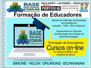 SIMONE HELEN DRUMOND ISCHKANIAN
Formação de Educadores
Mestra em Ciências da Educação
com ênfase em
Inclusão – TGD / TEA ( Autismo).
Doutoranda em Ciências
da Educação com ênfase em
NeuroTécnologias.
Formação de Educadores
10 cadernos BNCC com
projetos de leitura
 