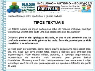 Qual a diferença entre tipo textual e gênero textual?
TIPOS TEXTUAIS
Um falante natural da língua portuguesa sabe, de maneira instintiva, qual tipo
textual deve utilizar para cada uma das colocações que deseja fazer.
Devemos pensar em tipologias textuais, o que é um conceito que se
confunde muito com o de gêneros textuais. Entenda, porém que os dois
coexistem e se relacionam.
Se você quer, por exemplo, opinar sobre alguma coisa numa rede social, blog,
site, etc, sabe que deve utilizar fatos, dados e notícias para embasar sua
argumentação. Você deverá utilizar, portanto, a tipologia argumentativa,
representada de maneira mais concreta pelo gênero textual
dissertativo. Mesmo que você não conheça essa nomenclatura, esse é o tipo
textual que você deverá usar para expressar sua opinião e defender seu ponto
de vista.
 