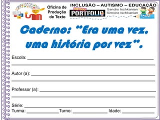 Escola: ___________________________________________________
__________________________________________________________
Autor (a): __________________________________________________
__________________________________________________________
Professor (a): _______________________________________________
__________________________________________________________
Série: _____________________________________________________
Turma: _____________Turno: ______________ Idade: _____________
Oficina de
Produção
de Texto
Caderno: “Era uma vez,
uma história por vez”.
 