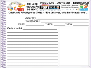 Oficina de Produção de Texto – “Era uma vez, uma história por vez”.
Autor (a): _____________________________________
Professor (a): __________________________________
Série: _____________ Turma: ________Turno: ___________
FICHA DE
PRODUÇÃO
DE TEXTO
Certa manhã, ________________________
____________________________________
____________________________________
____________________________________
____________________________________
____________________________________
____________________________________
____________________________________
____________________________________
____________________________________
____________________________________
____________________________________
____________________________________
 