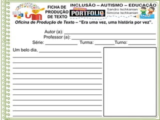 Oficina de Produção de Texto – “Era uma vez, uma história por vez”.
Autor (a): _____________________________________
Professor (a): __________________________________
Série: _____________ Turma: ________Turno: ___________
FICHA DE
PRODUÇÃO
DE TEXTO
Um belo dia, _________________________
____________________________________
____________________________________
____________________________________
____________________________________
____________________________________
____________________________________
____________________________________
____________________________________
____________________________________
____________________________________
____________________________________
____________________________________
 