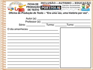 Oficina de Produção de Texto – “Era uma vez, uma história por vez”.
Autor (a): _____________________________________
Professor (a): __________________________________
Série: _____________ Turma: ________Turno: ___________
FICHA DE
PRODUÇÃO
DE TEXTO
O dia amanheceu ____________________
____________________________________
____________________________________
____________________________________
____________________________________
____________________________________
____________________________________
____________________________________
____________________________________
____________________________________
____________________________________
____________________________________
____________________________________
 