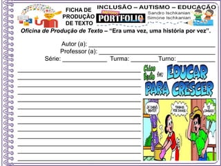 Oficina de Produção de Texto – “Era uma vez, uma história por vez”.
Autor (a): _____________________________________
Professor (a): __________________________________
Série: _____________ Turma: ________Turno: ___________
FICHA DE
PRODUÇÃO
DE TEXTO
____________________________________
____________________________________
____________________________________
____________________________________
____________________________________
____________________________________
____________________________________
____________________________________
____________________________________
____________________________________
____________________________________
____________________________________
____________________________________
 