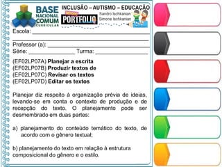 Escola: ______________________________________
____________________________________________
Professor (a): _________________________________
Série: _______________ Turma: _________________
(EF02LP07A) Planejar a escrita
(EF02LP07B) Produzir textos de
(EF02LP07C) Revisar os textos
(EF02LP07D) Editar os textos
Planejar diz respeito à organização prévia de ideias,
levando-se em conta o contexto de produção e de
recepção do texto. O planejamento pode ser
desmembrado em duas partes:
a) planejamento do conteúdo temático do texto, de
acordo com o gênero textual;
b) planejamento do texto em relação à estrutura
composicional do gênero e o estilo.
 