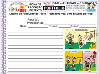 Oficina de Produção de Texto – “Era uma vez, uma história por vez”.
Autor (a): _____________________________________
Professor (a): __________________________________
Série: _____________ Turma: ________Turno: ___________
FICHA DE
PRODUÇÃO
DE TEXTO
____________________________________
____________________________________
____________________________________
____________________________________
____________________________________
____________________________________
____________________________________
____________________________________
____________________________________
____________________________________
____________________________________
____________________________________
____________________________________
 