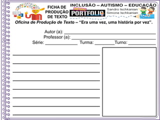 Oficina de Produção de Texto – “Era uma vez, uma história por vez”.
Autor (a): _____________________________________
Professor (a): __________________________________
Série: _____________ Turma: ________Turno: ___________
FICHA DE
PRODUÇÃO
DE TEXTO
______________________
______________________
______________________
______________________
______________________
______________________
______________________
______________________
 