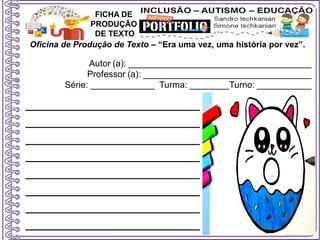 Oficina de Produção de Texto – “Era uma vez, uma história por vez”.
Autor (a): _____________________________________
Professor (a): __________________________________
Série: _____________ Turma: ________Turno: ___________
FICHA DE
PRODUÇÃO
DE TEXTO
______________________
______________________
______________________
______________________
______________________
______________________
______________________
______________________
 