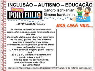 INCLUSÃO – AUTISMO – EDUCAÇÃO
Sandro Ischkanian
Simone Ischkanian
Referencia: https://linguagemeafins.blogspot.com/2013/06/alfabeto-de-historias-estimulos.html
HISTÓRIA DO ALFABETO
As meninas muito tristes ainda tentaram
argumentar, mas os meninos foram muito ruins
com elas.
Elas muito tristes foram chorar em outro canto
de sua casa, quando uma fada madrinha
apareceu e perguntou o que estava
acontecendo. Elas explicaram que seus irmãos
foram muito rudes com elas.
- O H foi o que mais xingou a gente! - disse a
irmã I.
- É, o G e o Q também até puxaram meu
cabelo. -disse a irmã U
-Mas que coisa feia esses meninos,
maltratando suas irmãs. Já sei o
-que vamos fazer!
 