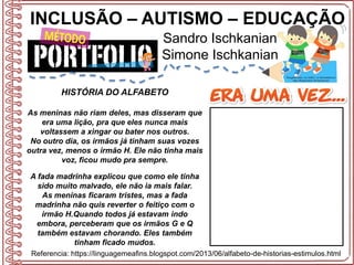 INCLUSÃO – AUTISMO – EDUCAÇÃO
Sandro Ischkanian
Simone Ischkanian
Referencia: https://linguagemeafins.blogspot.com/2013/06/alfabeto-de-historias-estimulos.html
HISTÓRIA DO ALFABETO
As meninas não riam deles, mas disseram que
era uma lição, pra que eles nunca mais
voltassem a xingar ou bater nos outros.
No outro dia, os irmãos já tinham suas vozes
outra vez, menos o irmão H. Ele não tinha mais
voz, ficou mudo pra sempre.
A fada madrinha explicou que como ele tinha
sido muito malvado, ele não ia mais falar.
As meninas ficaram tristes, mas a fada
madrinha não quis reverter o feitiço com o
irmão H.Quando todos já estavam indo
embora, perceberam que os irmãos G e Q
também estavam chorando. Eles também
tinham ficado mudos.
 