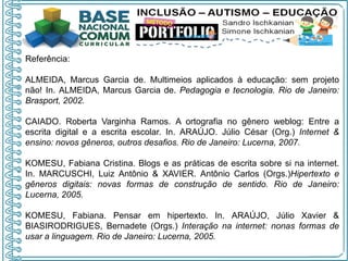 Referência:
ALMEIDA, Marcus Garcia de. Multimeios aplicados à educação: sem projeto
não! In. ALMEIDA, Marcus Garcia de. Pedagogia e tecnologia. Rio de Janeiro:
Brasport, 2002.
CAIADO. Roberta Varginha Ramos. A ortografia no gênero weblog: Entre a
escrita digital e a escrita escolar. In. ARAÚJO. Júlio César (Org.) Internet &
ensino: novos gêneros, outros desafios. Rio de Janeiro: Lucerna, 2007.
KOMESU, Fabiana Cristina. Blogs e as práticas de escrita sobre si na internet.
In. MARCUSCHI, Luiz Antônio & XAVIER. Antônio Carlos (Orgs.)Hipertexto e
gêneros digitais: novas formas de construção de sentido. Rio de Janeiro:
Lucerna, 2005.
KOMESU, Fabiana. Pensar em hipertexto. In. ARAÚJO, Júlio Xavier &
BIASIRODRIGUES, Bernadete (Orgs.) Interação na internet: nonas formas de
usar a linguagem. Rio de Janeiro: Lucerna, 2005.
 