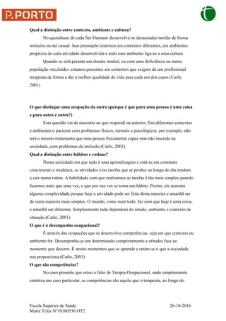 Escola Superior de Saúde 26-10-2016
Marta Teles Nº10160536 OT2
Qual a distinção entre contexto, ambiente e cultura?
No quotidiano de cada Ser Humano desenvolve-se demasiadas tarefas de forma
rotineira ou até casual. Isso pressupõe estarmos em contextos diferentes, em ambientes
propícios de cada atividade desenvolvida e todo esse ambiente liga-se a uma cultura.
Quando se está perante um doente mental, ou com uma deficiência ou numa
população «excluída» estamos presentes em contextos que exigem de um profissional
terapeuta de forma a dar a melhor qualidade de vida para cada um dos casos.(Carlo,
2001)
O que distingue uma ocupação da outra (porque é que para uma pessoa é uma coisa
e para outra é outra?)
Esta questão vai de encontro ao que respondi na anterior. Em diferentes contextos
e ambientes o paciente com problemas físicos, mentais e psicológicos, por exemplo, não
terá o mesmo tratamento que uma pessoa fisicamente capaz mas não inserida na
sociedade, com problemas de inclusão.(Carlo, 2001)
Qual a distinção entre hábitos e rotinas?
Numa sociedade em que tudo é uma aprendizagem e está-se em constante
crescimento e mudança, as atividades e/ou tarefas que se produz ao longo do dia tendem
a cair numa rotina. A habilidade com que realizamos as tarefas é tão mais simples quando
fazemos mais que uma vez, o que por sua vez se torna um hábito. Porém, ele acarreta
alguma complexidade porque hoje a atividade pode ser feita desta maneira e amanhã ser
de outra maneira mais simples. O mundo, como num todo, faz com que hoje é uma coisa,
e amanhã ser diferente. Simplesmente tudo dependerá do estado, ambiente e contexto da
situação.(Carlo, 2001)
O que é o desempenho ocupacional?
É através das ocupações que se desenvolve competências, seja em que contexto ou
ambiente for. Desempenha-se um determinado comportamento e atitudes face ao
momento que decorre. É nestes momentos que se aprende e retém-se o que a sociedade
nos proporciona.(Carlo, 2001)
O que são competências?
No caso presente que estou a falar de Terapia Ocupacional, onde simplesmente
sintetiza um caso particular, as competências são aquilo que o terapeuta, ao longo do
 