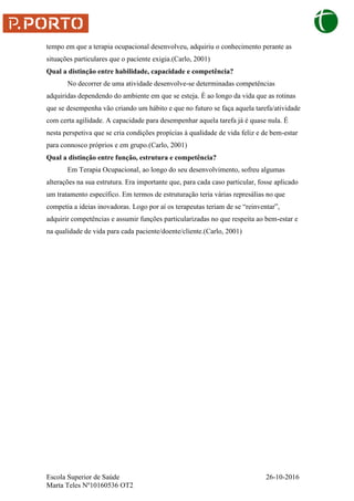 Escola Superior de Saúde 26-10-2016
Marta Teles Nº10160536 OT2
tempo em que a terapia ocupacional desenvolveu, adquiriu o conhecimento perante as
situações particulares que o paciente exigia.(Carlo, 2001)
Qual a distinção entre habilidade, capacidade e competência?
No decorrer de uma atividade desenvolve-se determinadas competências
adquiridas dependendo do ambiente em que se esteja. É ao longo da vida que as rotinas
que se desempenha vão criando um hábito e que no futuro se faça aquela tarefa/atividade
com certa agilidade. A capacidade para desempenhar aquela tarefa já é quase nula. É
nesta perspetiva que se cria condições propícias à qualidade de vida feliz e de bem-estar
para connosco próprios e em grupo.(Carlo, 2001)
Qual a distinção entre função, estrutura e competência?
Em Terapia Ocupacional, ao longo do seu desenvolvimento, sofreu algumas
alterações na sua estrutura. Era importante que, para cada caso particular, fosse aplicado
um tratamento específico. Em termos de estruturação teria várias represálias no que
competia a ideias inovadoras. Logo por aí os terapeutas teriam de se “reinventar”,
adquirir competências e assumir funções particularizadas no que respeita ao bem-estar e
na qualidade de vida para cada paciente/doente/cliente.(Carlo, 2001)
 