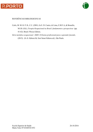Escola Superior de Saúde 26-10-2016
Marta Teles Nº10160536 OT2
REFERÊNCIAS BIBLIOGRÁFICAS
Carlo, M. M. R. P. B., C.C. (2001). In E. D. Castro, & Lima, E.M.F.A, & Brunello,
M.I.B. (Ed.), Terapia Ocupacional no Brasil: fundamentos e perspectivas (pp.
41-62). Brasil: Plexus Editora.
Série metódica ocupacional - SMO: O Ensino profissional para o aprender fazendo.
(2015). (S.-S. Editora Ed. Sesi Senai Editora ed.). São Paulo.
 