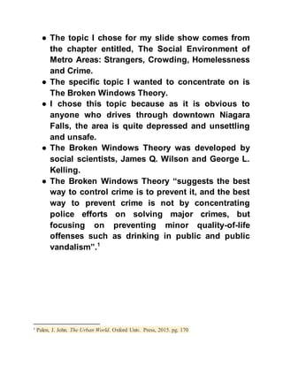 ● The topic I chose for my slide show comes from
the chapter entitled, The Social Environment of
Metro Areas: Strangers, Crowding, Homelessness
and Crime.
● The specific topic I wanted to concentrate on is
The Broken Windows Theory.
● I chose this topic because as it is obvious to
anyone who drives through downtown Niagara
Falls, the area is quite depressed and unsettling
and unsafe.
● The Broken Windows Theory was developed by
social scientists, James Q. Wilson and George L.
Kelling.
● The Broken Windows Theory “suggests the best
way to control crime is to prevent it, and the best
way to prevent crime is not by concentrating
police efforts on solving major crimes, but
focusing on preventing minor quality-of-life
offenses such as drinking in public and public
vandalism”.1
1
Palen, J. John. The Urban World. Oxford Univ. Press, 2015. pg. 170
 