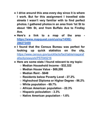 ● I drive around this area every day since it is where
I work. But for this assignment I travelled side
streets I wasn’t very familiar with to find perfect
photos. I gathered photos in an area from 1st St to
about 19th St, and from Buffalo Ave to Findlay
Ave.
● Here’s a link to a map of the area -
https://www.mapquest.com/us/ny/14302-
286272459
● I found that the Census Bureau was perfect for
looking up quick statistics on the city,
https://www.census.gov/quickfacts/fact/table/niagaraf
allscitynewyork/PST045216
● Here are some stats I found relevant to my topic:
○ Median Household Income - $32,322
○ Median House Value - $69,200
○ Median Rent - $648
○ Residents below Poverty Level - 27.2%
○ Highschool Diploma or Higher Degree - 86.2%
○ White population - 69.7%
○ African American population - 22.3%
○ Hispanic poloulation - 3.3%
○ Native American population - 1.6%
 