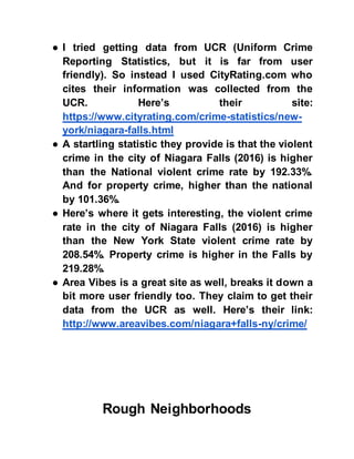● I tried getting data from UCR (Uniform Crime
Reporting Statistics, but it is far from user
friendly). So instead I used CityRating.com who
cites their information was collected from the
UCR. Here’s their site:
https://www.cityrating.com/crime-statistics/new-
york/niagara-falls.html
● A startling statistic they provide is that the violent
crime in the city of Niagara Falls (2016) is higher
than the National violent crime rate by 192.33%.
And for property crime, higher than the national
by 101.36%.
● Here’s where it gets interesting, the violent crime
rate in the city of Niagara Falls (2016) is higher
than the New York State violent crime rate by
208.54%. Property crime is higher in the Falls by
219.28%.
● Area Vibes is a great site as well, breaks it down a
bit more user friendly too. They claim to get their
data from the UCR as well. Here’s their link:
http://www.areavibes.com/niagara+falls-ny/crime/
Rough Neighborhoods
 