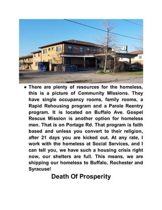 ● There are plenty of resources for the homeless,
this is a picture of Community MIssions. They
have single occupancy rooms, family rooms, a
Rapid Rehousing program and a Parole Reentry
program. It is located on Buffalo Ave. Gospel
Rescue Mission is another option for homeless
men. That is on Portage Rd. That program is faith
based and unless you convert to their religion,
after 21 days you are kicked out. At any rate, I
work with the homeless at Social Services, and I
can tell you, we have such a housing crisis right
now, our shelters are full. This means, we are
shipping our homeless to Buffalo, Rochester and
Syracuse!
Death Of Prosperity
 
