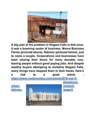 A big part of the problem in Niagara Falls is that once,
it was a booming center of business. Moore Business
Forms (pictured above), Nabisco (pictured below), just
to name a couple. Corporations and businesses have
been closing their doors for many decades now,
leaving people without good paying jobs. And despite
wealthy buyers attempting to revitalise Niagara Falls,
many things have stopped them in their tracks. Here’s
a link to a great article -
https://www.moderncities.com/article/2016-mar-5-
disastrous-
urban- renewal-
failures- /page/4
 