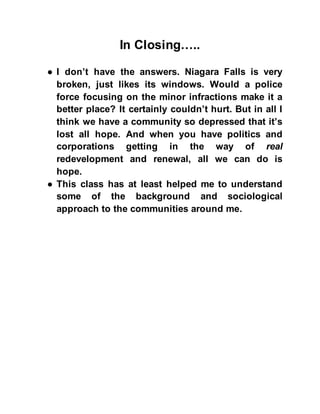 In Closing…..
● I don’t have the answers. Niagara Falls is very
broken, just likes its windows. Would a police
force focusing on the minor infractions make it a
better place? It certainly couldn’t hurt. But in all I
think we have a community so depressed that it’s
lost all hope. And when you have politics and
corporations getting in the way of real
redevelopment and renewal, all we can do is
hope.
● This class has at least helped me to understand
some of the background and sociological
approach to the communities around me.
 