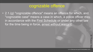 Dr.
Khakare
Vikas
cognizable offence
• 2.1.(g) "cognizable offence" means an offence for which, and
"cognizable case" means a case in which, a police officer may,
in accordance with the First Schedule or under any other law
for the time being in force, arrest without warrant;
 