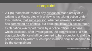Dr.
Khakare
Vikas
complaint
• 2.1.(h) "complaint" means any allegation made orally or in
writing to a Magistrate, with a view to his taking action under
this Sanhita, that some person, whether known or unknown,
has committed an offence, but does not include a police report.
• Explanation.—A report made by a police officer in a case
which discloses, after investigation, the commission of a non-
cognizable offence shall be deemed to be a complaint; and the
police officer by whom such report is made shall be deemed to
be the complainant
 